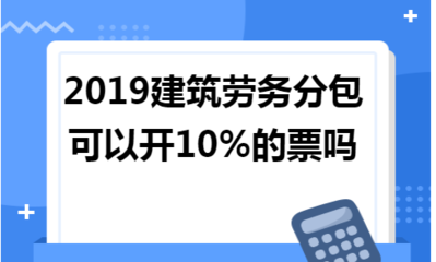 2019年建筑勞務(wù)分包能否開(kāi)具10%稅率的發(fā)票？政策解讀與實(shí)務(wù)分析